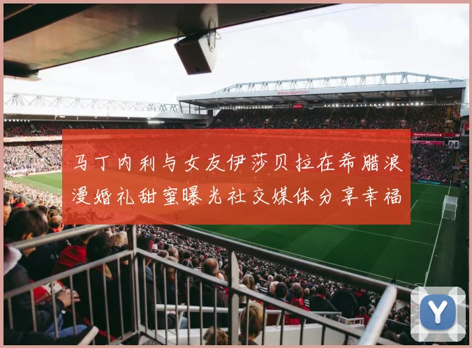马丁内利与女友伊莎贝拉在希腊浪漫婚礼甜蜜曝光社交媒体分享幸福瞬间