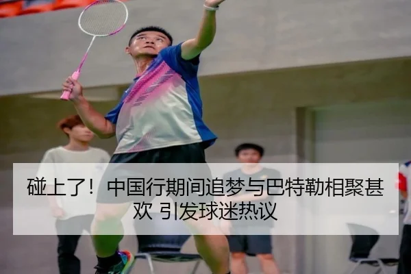碰上了！中国行期间追梦与巴特勒相聚甚欢 引发球迷热议
