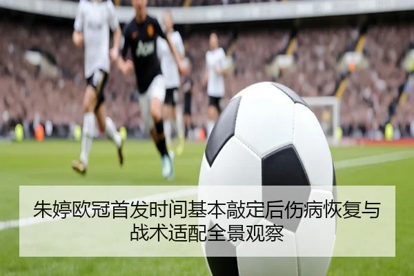 朱婷欧冠首发时间基本敲定后伤病恢复与战术适配全景观察