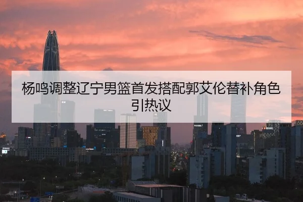 杨鸣调整辽宁男篮首发搭配郭艾伦替补角色引热议